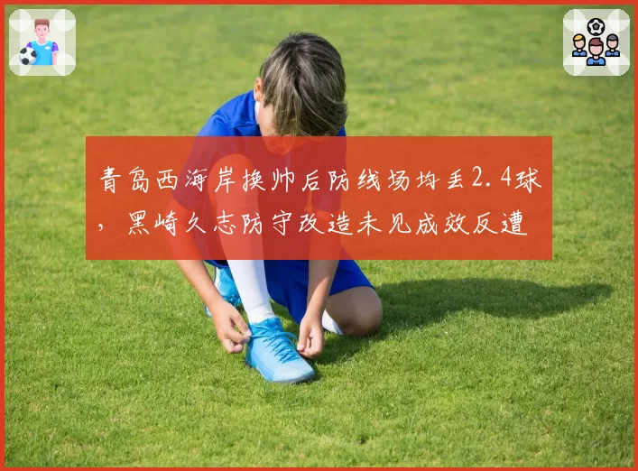 青岛西海岸换帅后防线场均丢2.4球，黑崎久志防守改造未见成效反遭质疑