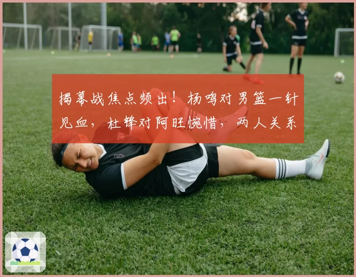 揭幕战焦点频出！杨鸣对男篮一针见血，杜锋对阿旺惋惜，两人关系极佳
