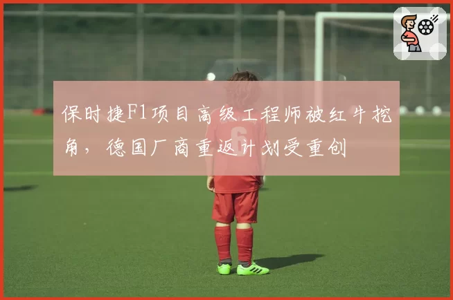 保时捷F1项目高级工程师被红牛挖角，德国厂商重返计划受重创