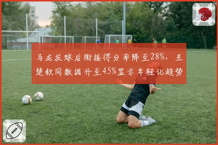 马龙发球后衔接得分率降至28%,王楚钦同数据升至45%显示年轻化趋势