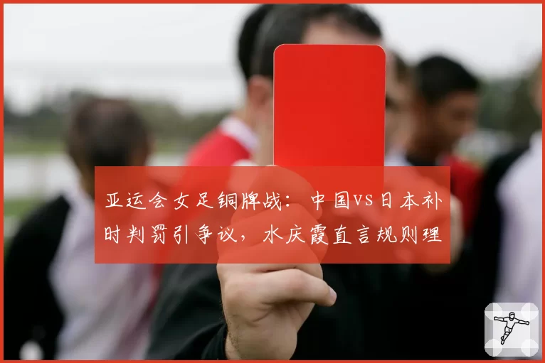 亚运会女足铜牌战：中国vs日本补时判罚引争议，水庆霞直言规则理解有偏差
