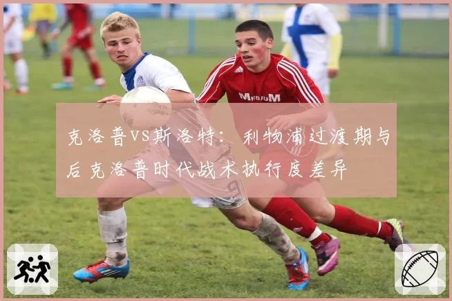 克洛普vs斯洛特：利物浦过渡期与后克洛普时代战术执行度差异