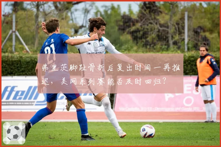 弗里茨脚趾骨折后复出时间一再推迟,美网系列赛能否及时回归?