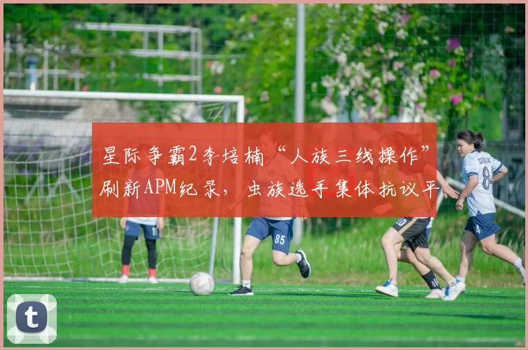 星际争霸2李培楠“人族三线操作”刷新APM纪录，虫族选手集体抗议平衡性