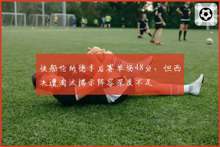 快船伦纳德季后赛单场48分，但西决遭淘汰揭示阵容深度不足