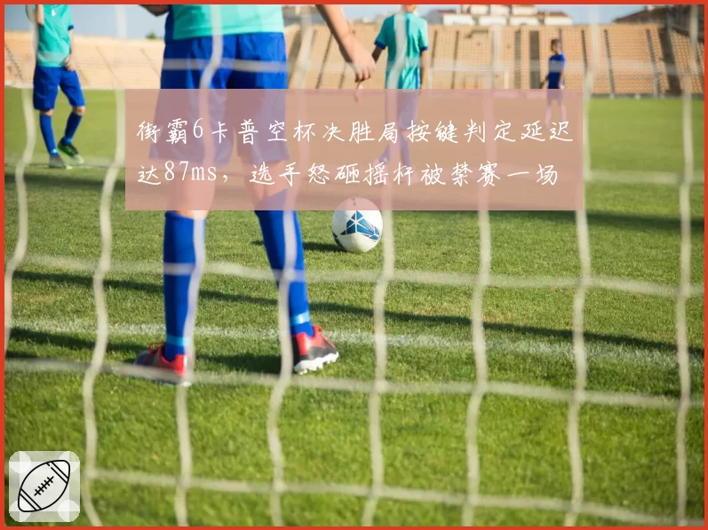 街霸6卡普空杯决胜局按键判定延迟达87ms，选手怒砸摇杆被禁赛一场