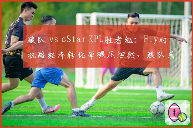 狼队 vs eStar KPL胜者组:Fly对抗路经济转化率碾压坦然,狼队或4-2锁定总决赛席位__br_