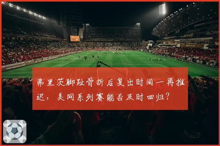 弗里茨脚趾骨折后复出时间一再推迟,美网系列赛能否及时回归?