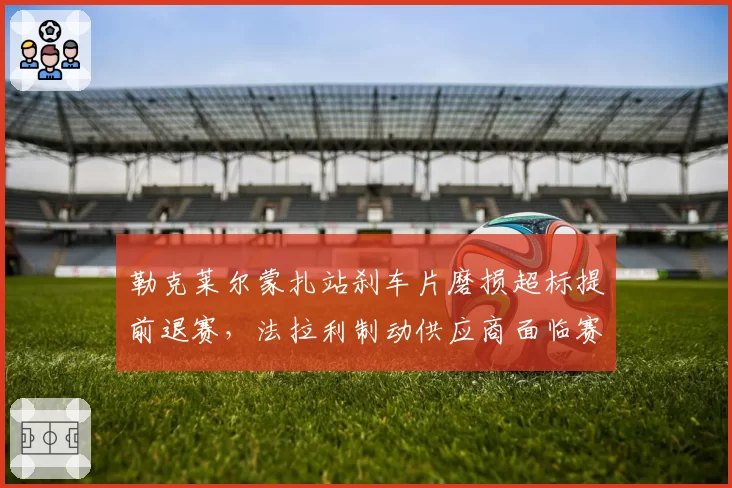 勒克莱尔蒙扎站刹车片磨损超标提前退赛,法拉利制动供应商面临赛季第三次检讨