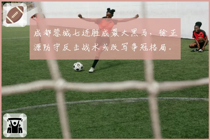 成都蓉城七连胜成最大黑马，徐正源防守反击战术或改写争冠格局。