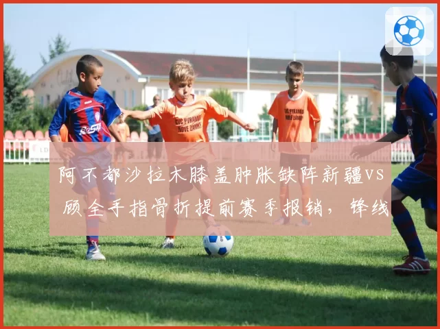阿不都沙拉木膝盖肿胀缺阵新疆vs 顾全手指骨折提前赛季报销，锋线伤病影响不同
