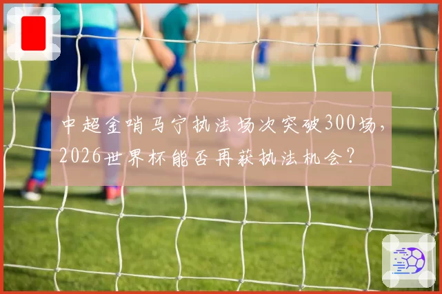 中超金哨马宁执法场次突破300场，2026世界杯能否再获执法机会？