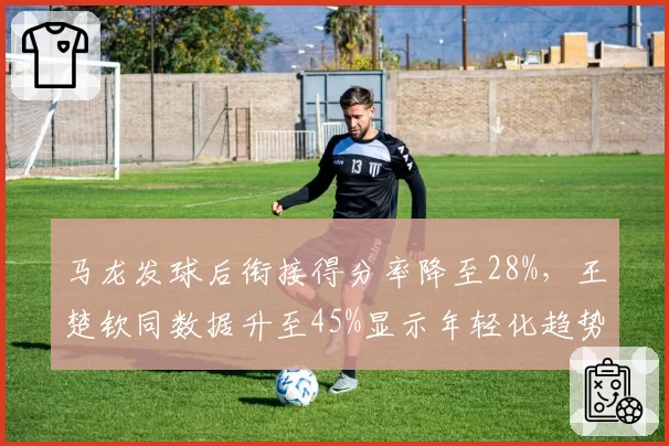 马龙发球后衔接得分率降至28%，王楚钦同数据升至45%显示年轻化趋势