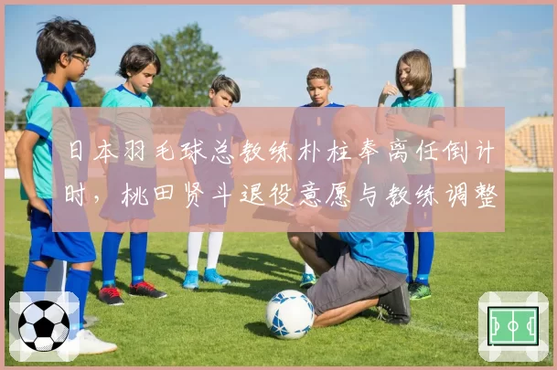 日本羽毛球总教练朴柱奉离任倒计时，桃田贤斗退役意愿与教练调整有关