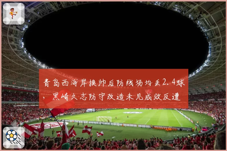 青岛西海岸换帅后防线场均丢2.4球,黑崎久志防守改造未见成效反遭质疑