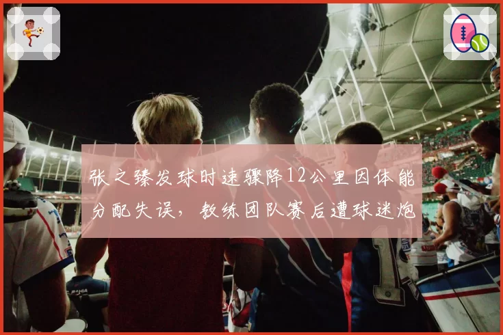 张之臻发球时速骤降12公里因体能分配失误，教练团队赛后遭球迷炮轰