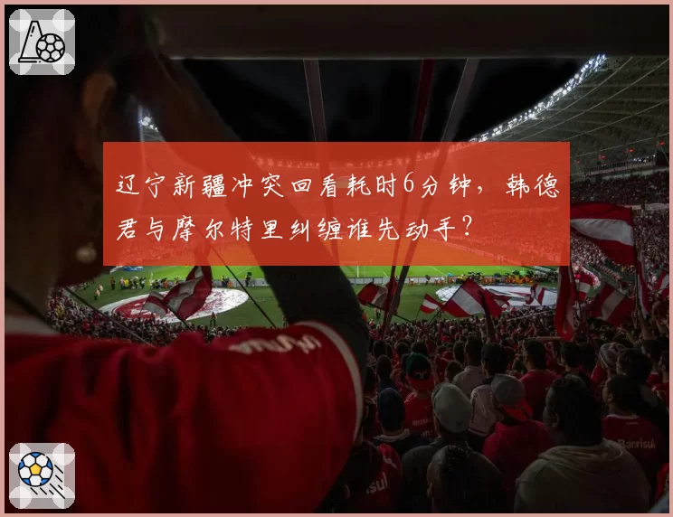 辽宁新疆冲突回看耗时6分钟,韩德君与摩尔特里纠缠谁先动手?