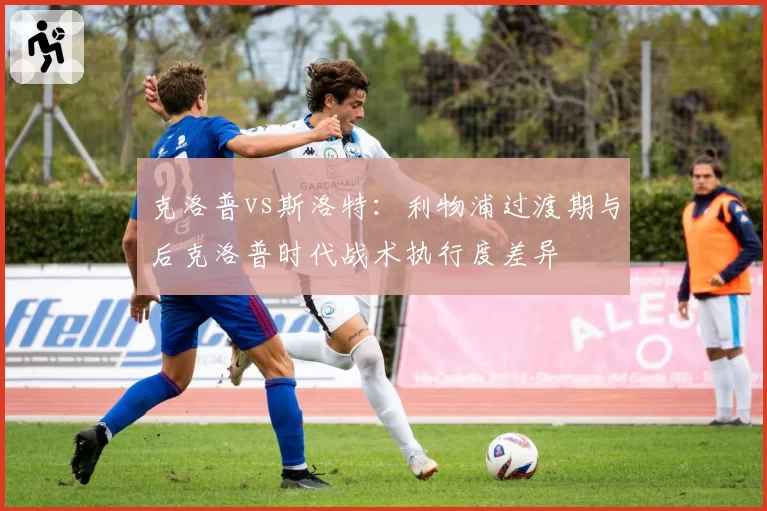 克洛普vs斯洛特:利物浦过渡期与后克洛普时代战术执行度差异