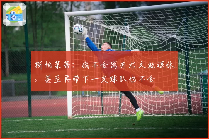斯帕莱蒂：我不会离开尤文就退休，甚至再带下一支球队也不会