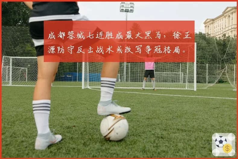 成都蓉城七连胜成最大黑马，徐正源防守反击战术或改写争冠格局。