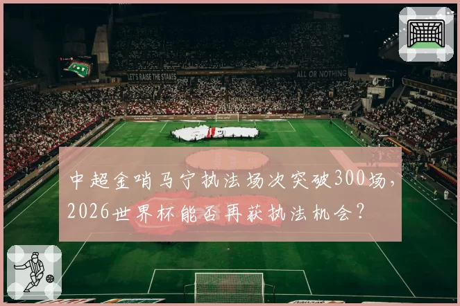 中超金哨马宁执法场次突破300场,2026世界杯能否再获执法机会?