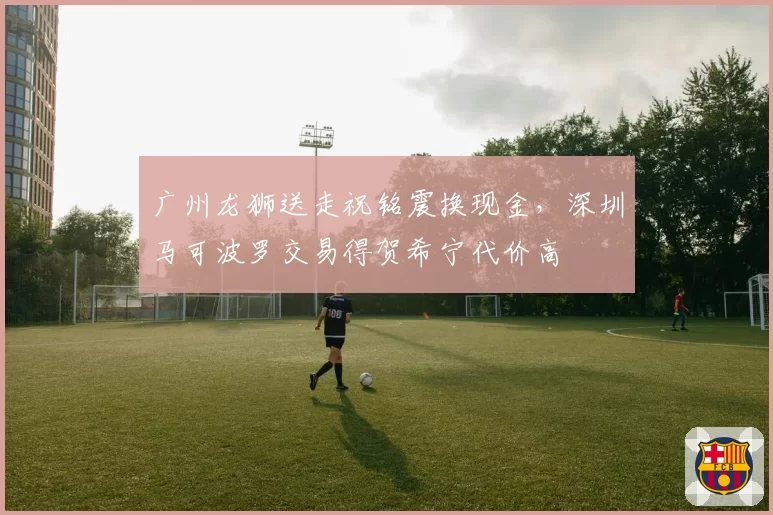 广州龙狮送走祝铭震换现金，深圳马可波罗交易得贺希宁代价高