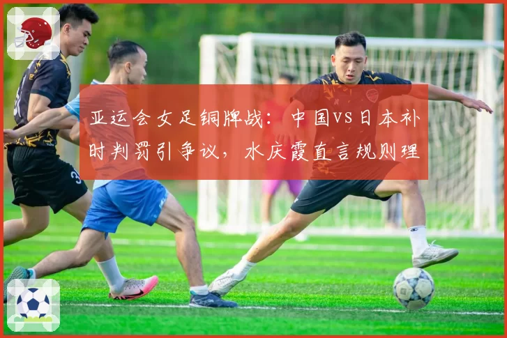 亚运会女足铜牌战：中国vs日本补时判罚引争议，水庆霞直言规则理解有偏差
