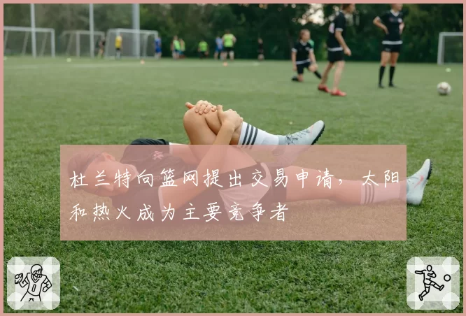 杜兰特向篮网提出交易申请，太阳和热火成为主要竞争者