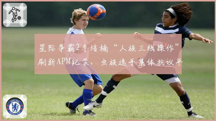星际争霸2李培楠“人族三线操作”刷新APM纪录，虫族选手集体抗议平衡性