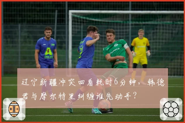 辽宁新疆冲突回看耗时6分钟，韩德君与摩尔特里纠缠谁先动手？