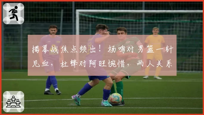 揭幕战焦点频出！杨鸣对男篮一针见血，杜锋对阿旺惋惜，两人关系极佳