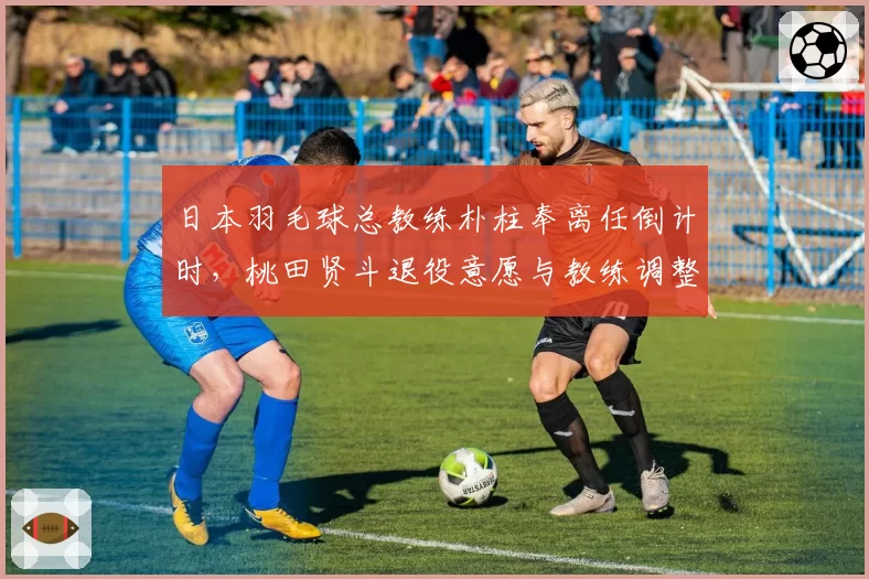 日本羽毛球总教练朴柱奉离任倒计时，桃田贤斗退役意愿与教练调整有关