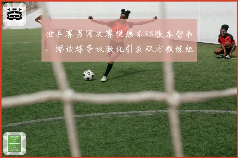世乒赛男团决赛樊振东vs张本智和,擦边球争议激化引发双方教练组冲入场内