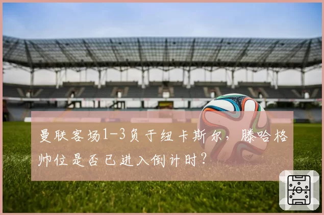 曼联客场1-3负于纽卡斯尔，滕哈格帅位是否已进入倒计时？