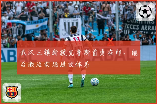 武汉三镇新援克鲁斯首秀在即，能否激活前场进攻体系