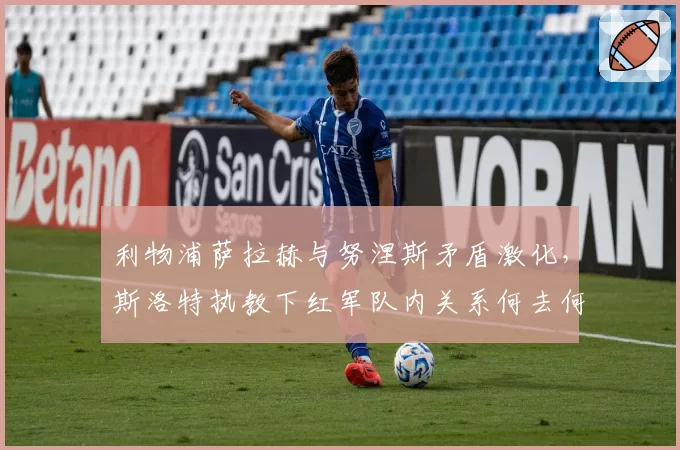 利物浦萨拉赫与努涅斯矛盾激化,斯洛特执教下红军队内关系何去何从?