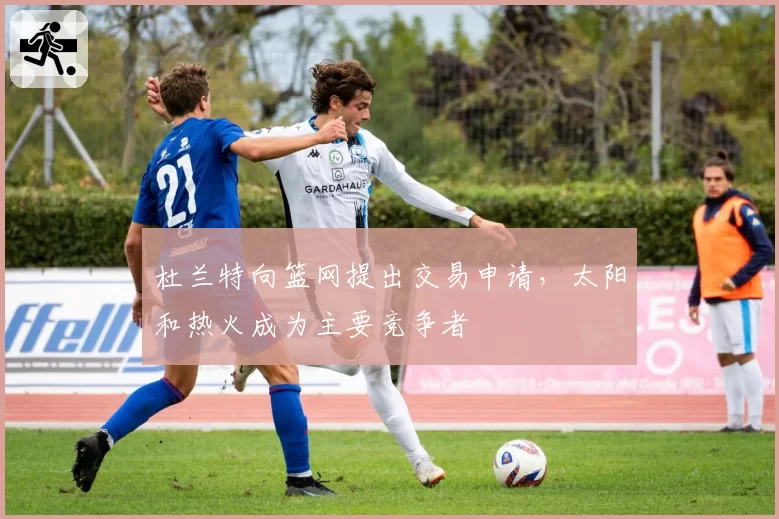 杜兰特向篮网提出交易申请，太阳和热火成为主要竞争者