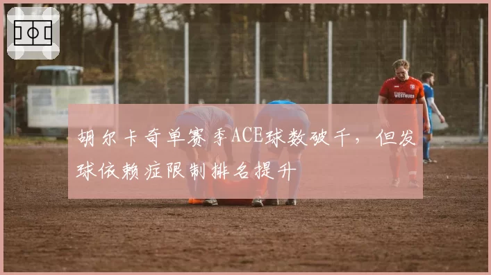 胡尔卡奇单赛季ACE球数破千，但发球依赖症限制排名提升