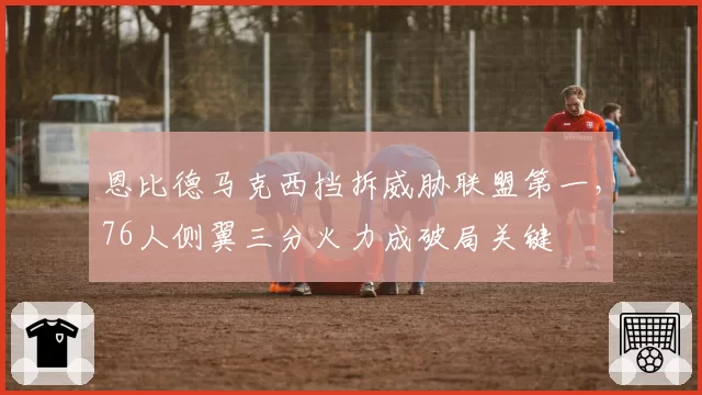 恩比德马克西挡拆威胁联盟第一，76人侧翼三分火力成破局关键