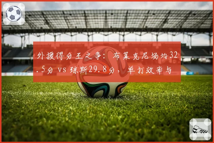 外援得分王之争:布莱克尼场均32.5分 vs 琼斯29.8分,单打效率与串联球队谁更优