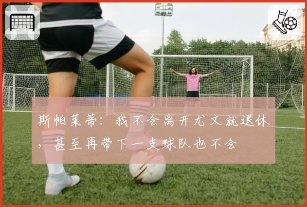 斯帕莱蒂：我不会离开尤文就退休，甚至再带下一支球队也不会
