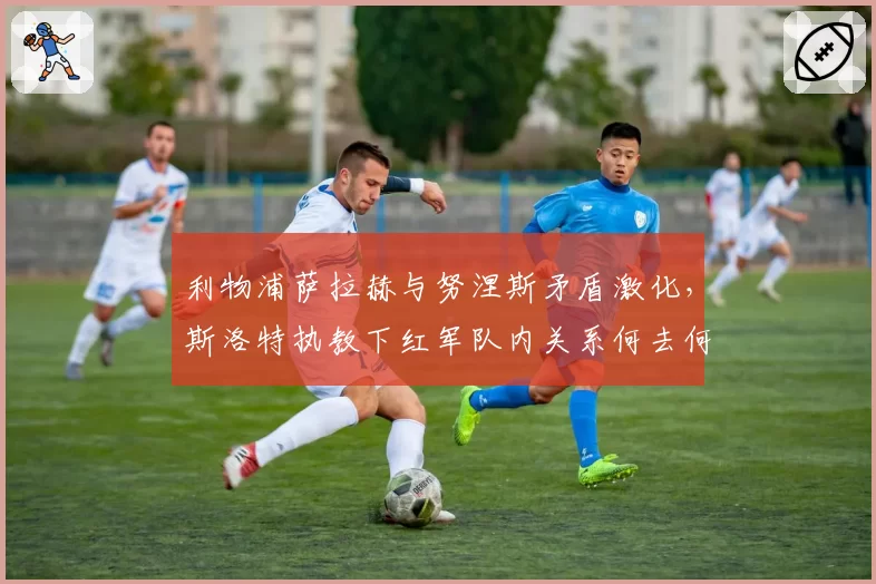 利物浦萨拉赫与努涅斯矛盾激化，斯洛特执教下红军队内关系何去何从？