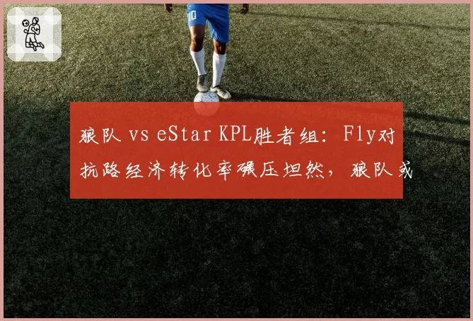 狼队 vs eStar KPL胜者组：Fly对抗路经济转化率碾压坦然，狼队或4-2锁定总决赛席位__br_